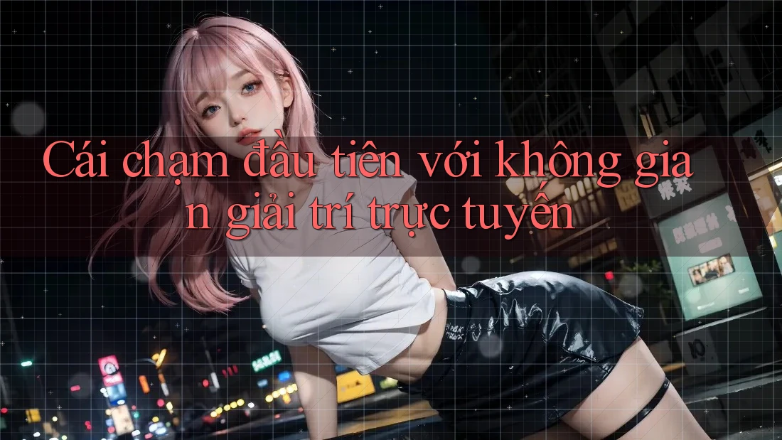 Cái chạm đầu tiên với không gian giải trí trực tuyến