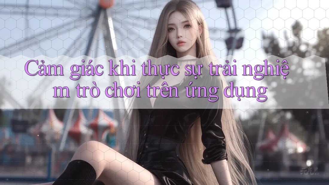 Cảm giác khi thực sự trải nghiệm trò chơi trên ứng dụng