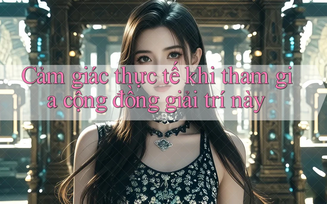Cảm giác thực tế khi tham gia cộng đồng giải trí này