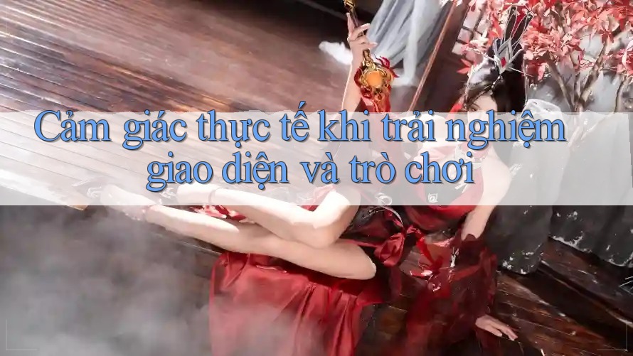 Cảm giác thực tế khi trải nghiệm giao diện và trò chơi
