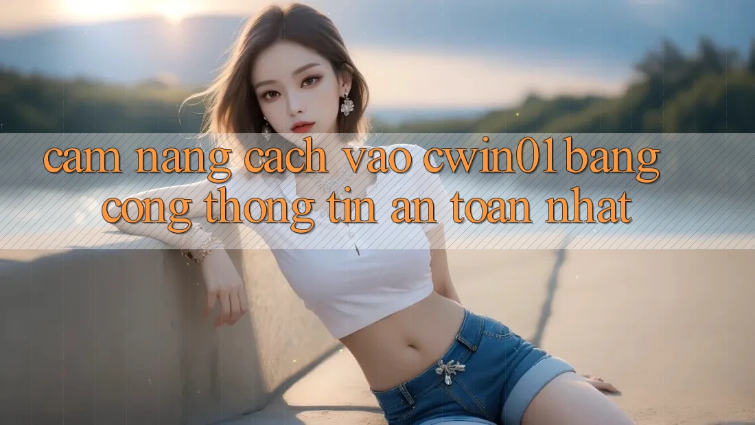Cẩm nang Cách Vào Cwin01 Bằng Cổng thông tin An Toàn Nhất