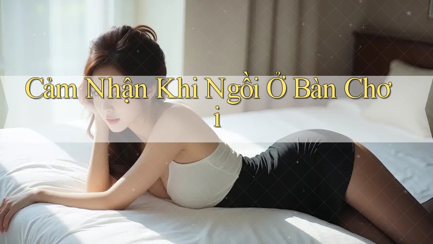 Cảm Nhận Khi Ngồi Ở Bàn Chơi