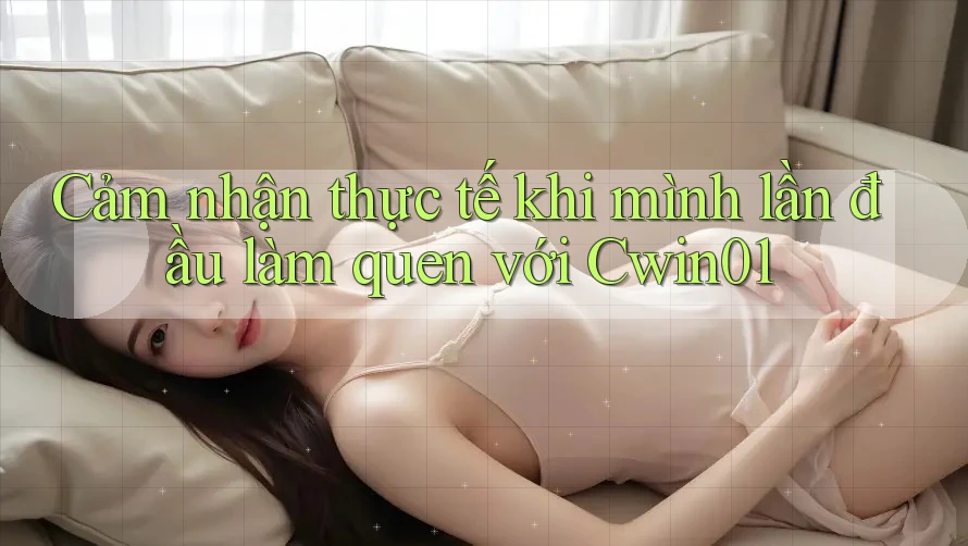 Cảm nhận thực tế khi mình lần đầu làm quen với Cwin01