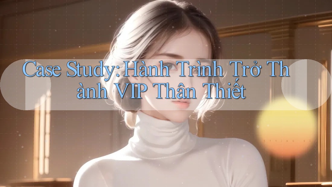 Case Study: Hành Trình Trở Thành VIP Thân Thiết Case Study: Hành Trình Trở Thành VIP Thân Thiết