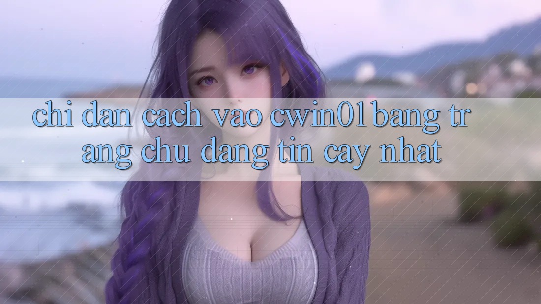 Chỉ dẫn Cách Vào Cwin01 Bằng Trang chủ Đáng tin cậy Nhất