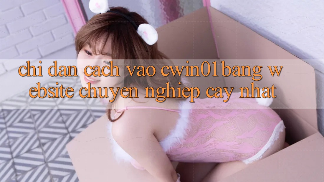 Chỉ dẫn Cách Vào Cwin01 Bằng Website Chuyên nghiệp cậy Nhất