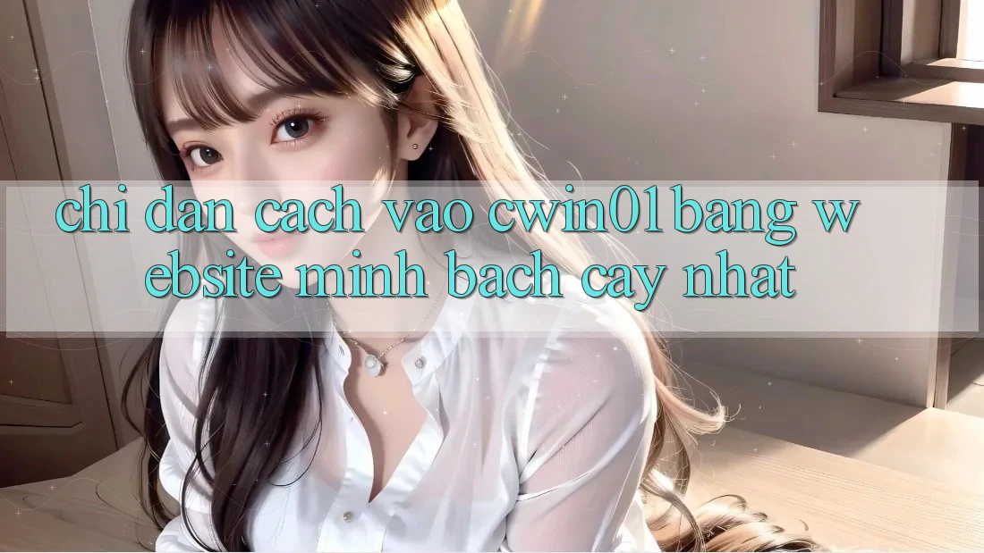 Chỉ dẫn Cách Vào Cwin01 Bằng Website Minh bạch cậy Nhất