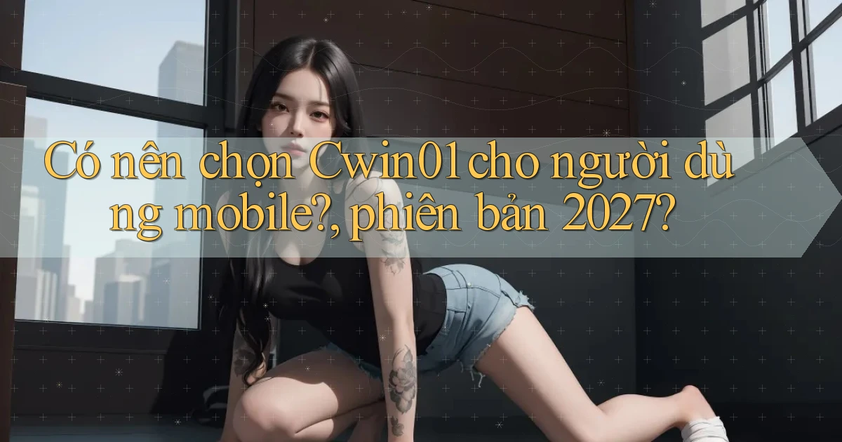 Có nên chọn Cwin01 cho người dùng mobile, phiên bản 2027