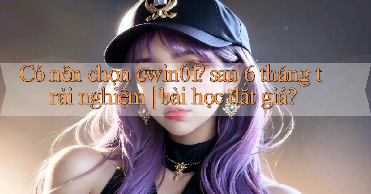 Có nên chọn cwin01 sau 6 tháng trải nghiệm bài học đắt giá