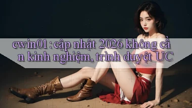 cwin01 cập nhật 2026 không cần kinh nghiệm, trình duyệt UC