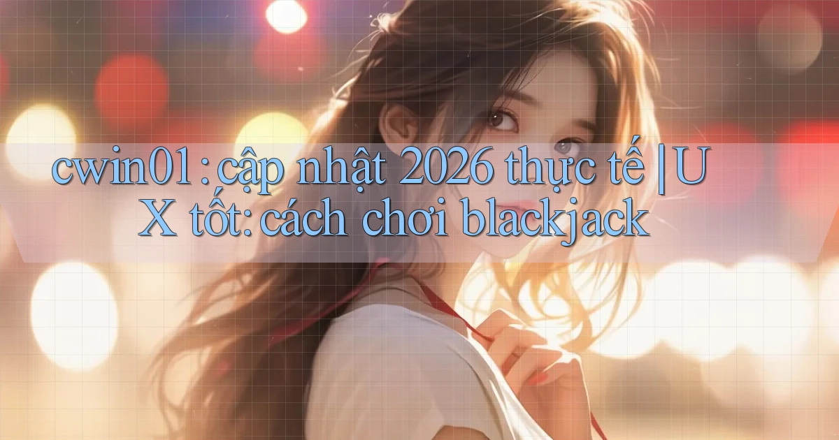 cwin01 cập nhật 2026 thực tế UX tốt cách chơi blackjack