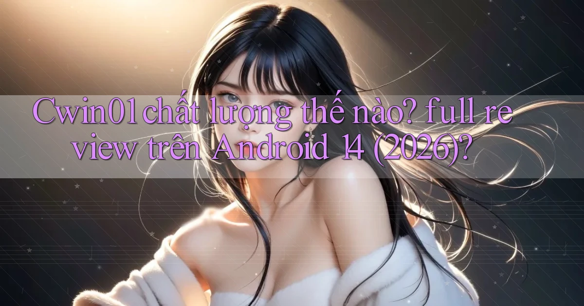 Cwin01 chất lượng thế nào full review trên Android 14 (2026)