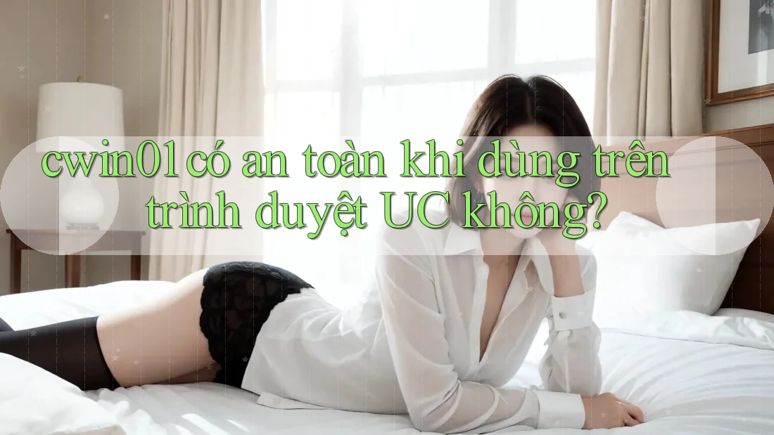 cwin01 có an toàn khi dùng trên trình duyệt UC không?