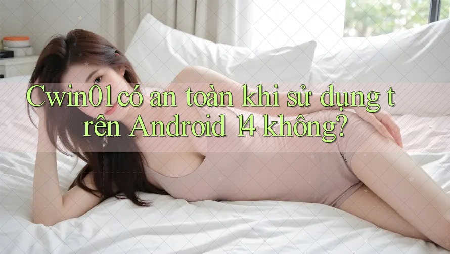 Cwin01 có an toàn khi sử dụng trên Android 14 không?