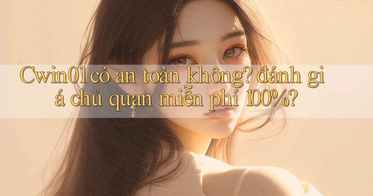 Cwin01 có an toàn không đánh giá chủ quan miễn phí 100%