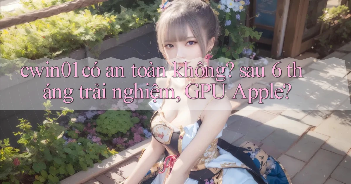 cwin01 có an toàn không sau 6 tháng trải nghiệm, GPU Apple