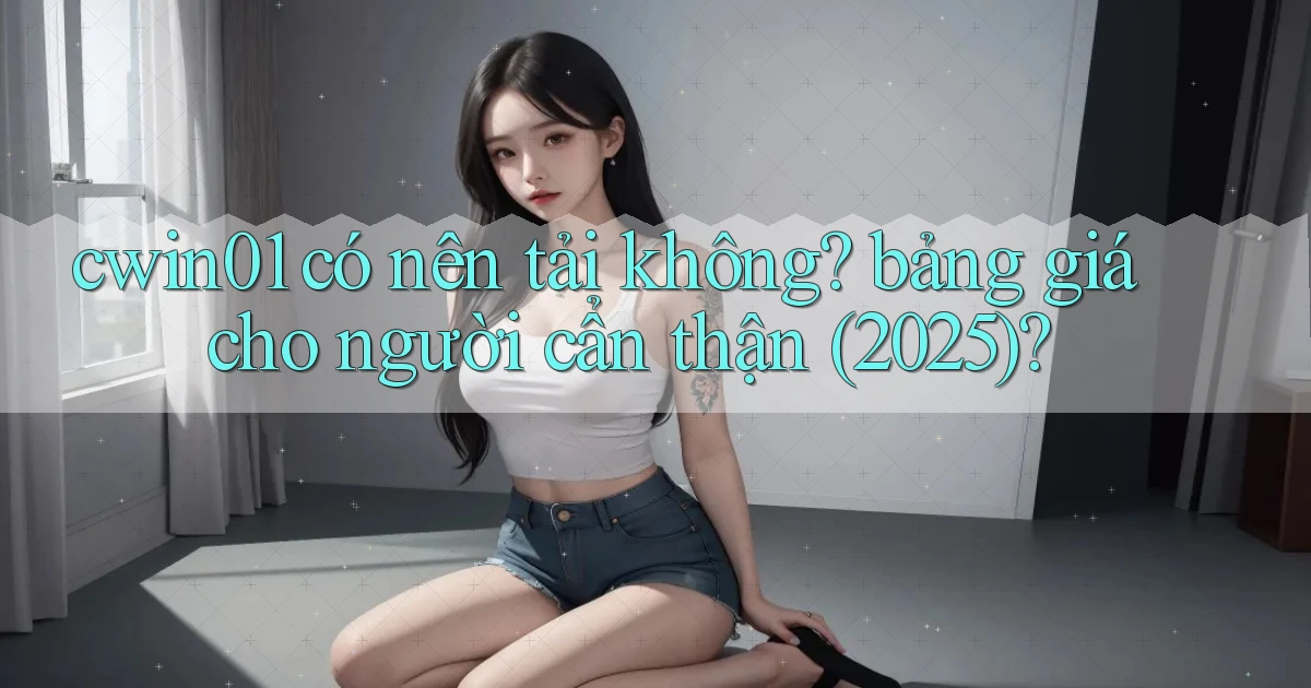 cwin01 có nên tải không bảng giá cho người cẩn thận (2025)