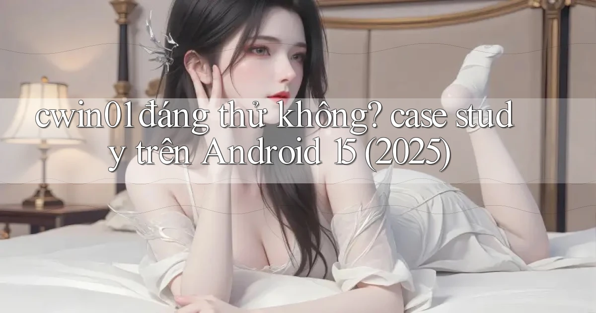 cwin01 đáng thử không case study trên Android 15 (2025)