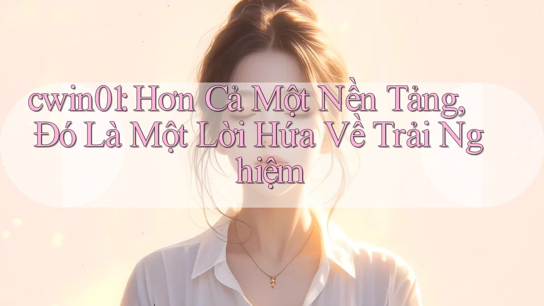 cwin01: Hơn Cả Một Nền Tảng, Đó Là Một Lời Hứa Về Trải Nghiệm