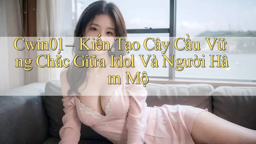 Cwin01 – Kiến Tạo Cây Cầu Vững Chắc Giữa Idol Và Người Hâm Mộ