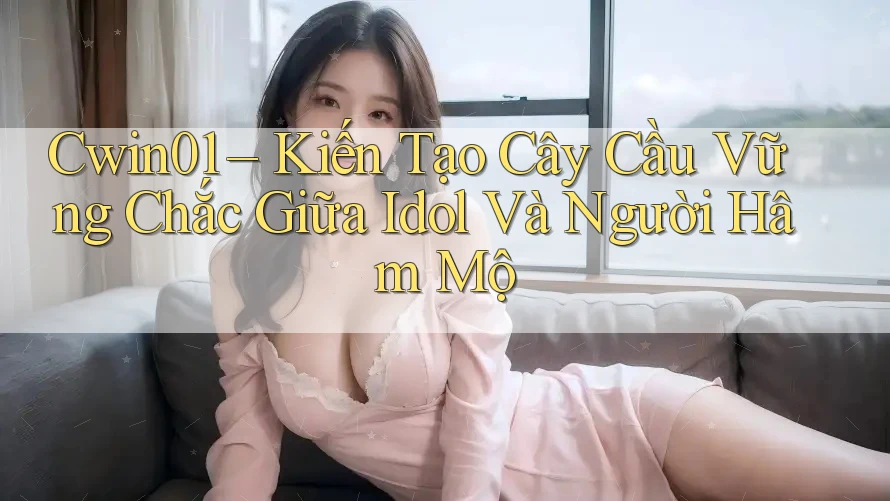 Cwin01 – Kiến Tạo Cây Cầu Vững Chắc Giữa Idol Và Người Hâm Mộ Cwin01 – Kiến Tạo Cây Cầu Vững Chắc Giữa Idol Và Người Hâm Mộ