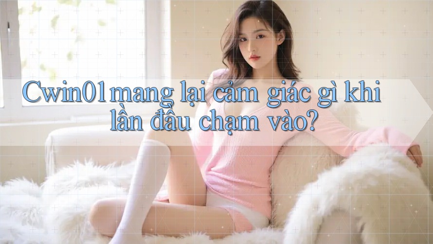 Cwin01 mang lại cảm giác gì khi lần đầu chạm vào? Cwin01 mang lại cảm giác gì khi lần đầu chạm vào?