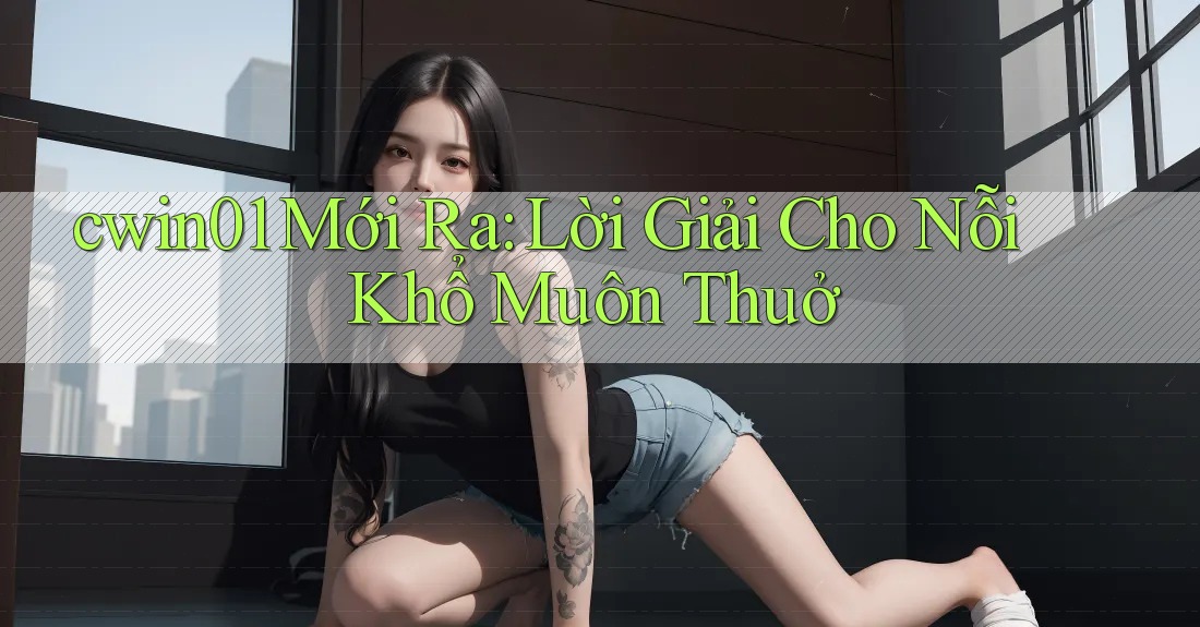 cwin01 Mới Ra: Lời Giải Cho Nỗi Khổ Muôn Thuở