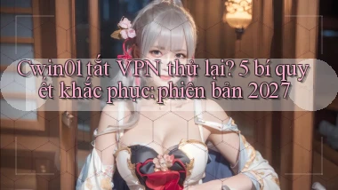Cwin01 tắt VPN thử lại 5 bí quyết khắc phục phiên bản 2027