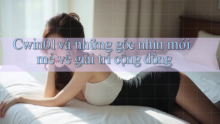 Cwin01 và những góc nhìn mới mẻ về giải trí cộng đồng