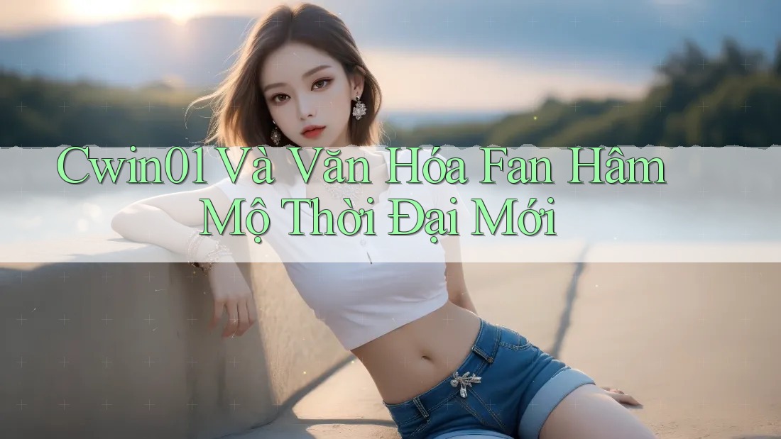 Cwin01 Và Văn Hóa Fan Hâm Mộ Thời Đại Mới