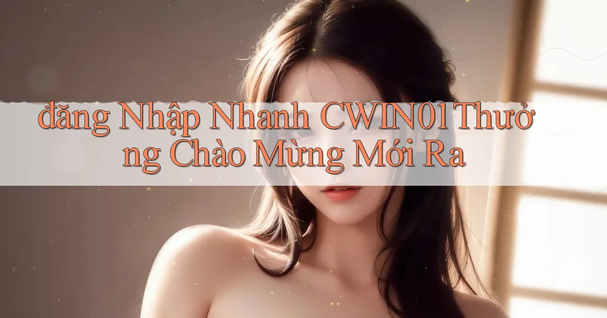 đăng nhập nhanh cwin01 thưởng chào mừng mới ra