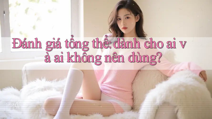 Đánh giá tổng thể: dành cho ai và ai không nên dùng?
