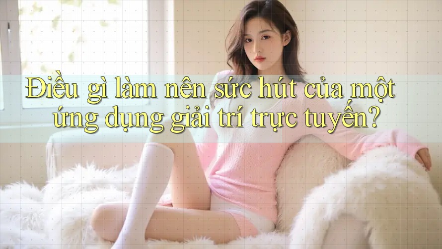 Điều gì làm nên sức hút của một ứng dụng giải trí trực tuyến?