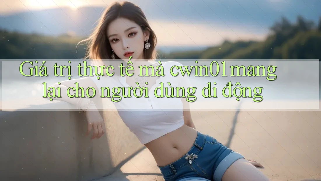 Giá trị thực tế mà cwin01 mang lại cho người dùng di động