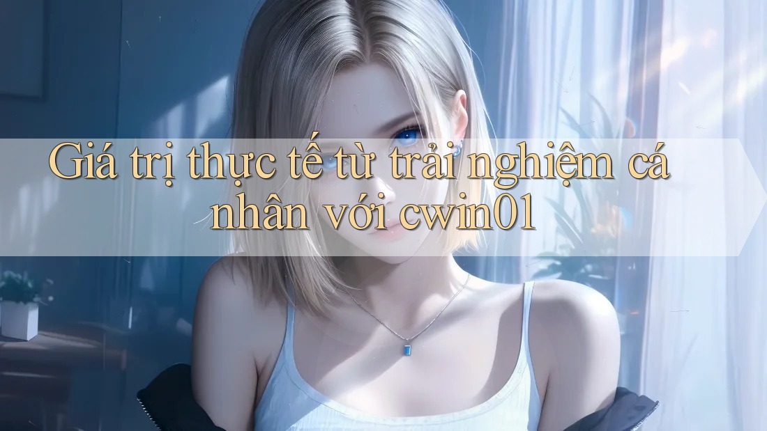 Giá trị thực tế từ trải nghiệm cá nhân với cwin01