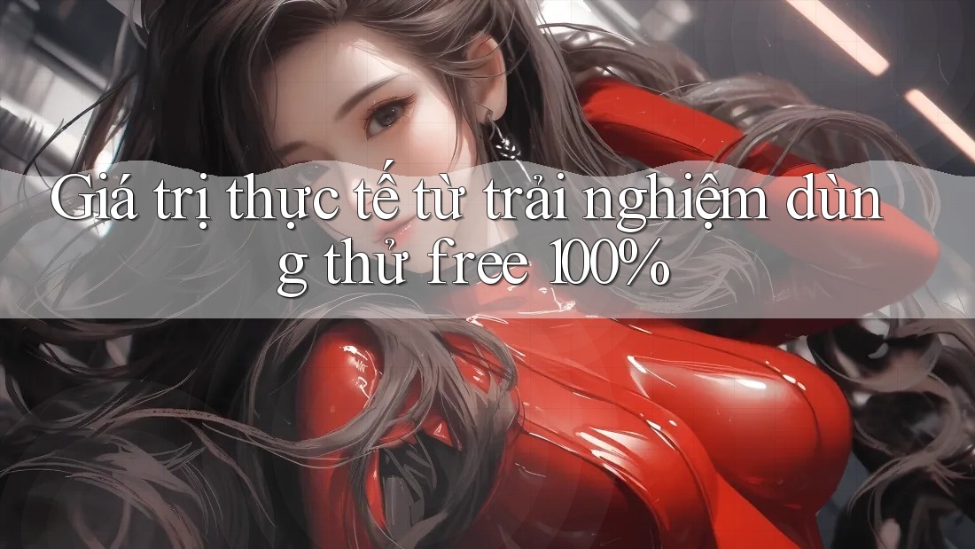 Giá trị thực tế từ trải nghiệm dùng thử free 100%