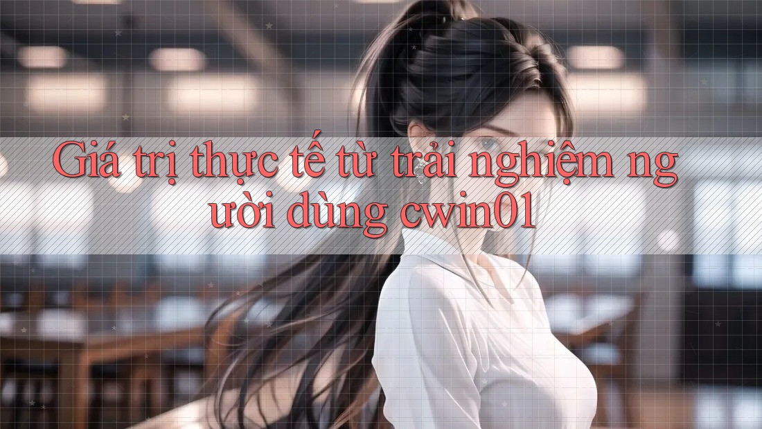 Giá trị thực tế từ trải nghiệm người dùng cwin01