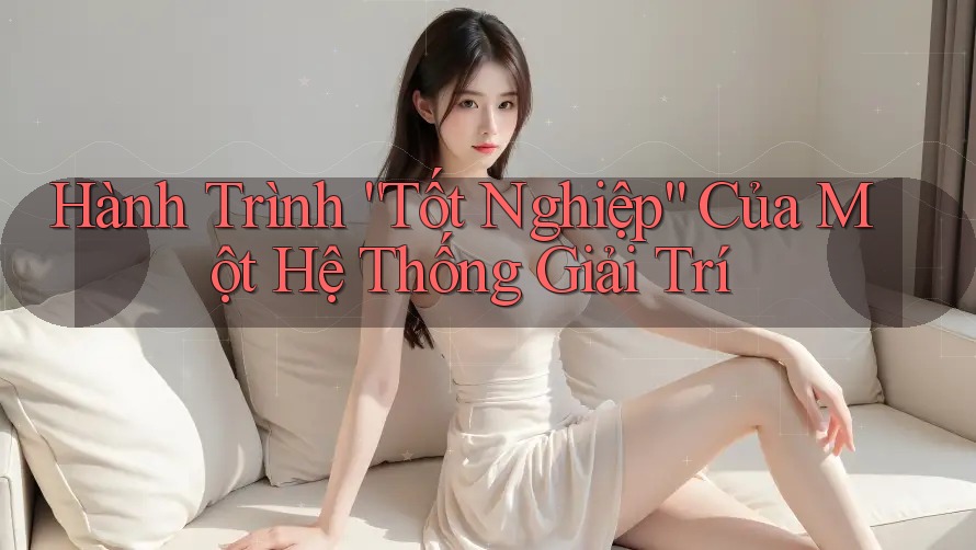 Hành Trình “Tốt Nghiệp” Của Một Hệ Thống Giải Trí