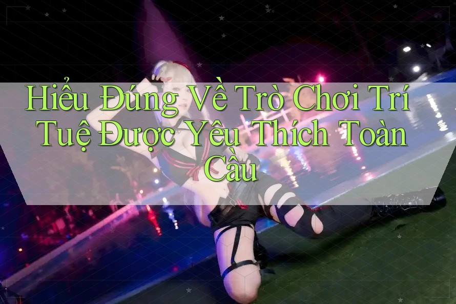 Hiểu Đúng Về Trò Chơi Trí Tuệ Được Yêu Thích Toàn Cầu