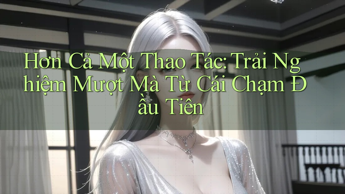 Hơn Cả Một Thao Tác: Trải Nghiệm Mượt Mà Từ Cái Chạm Đầu Tiên