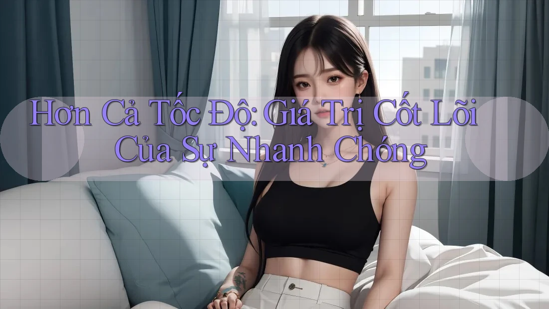Hơn Cả Tốc Độ: Giá Trị Cốt Lõi Của Sự Nhanh Chóng