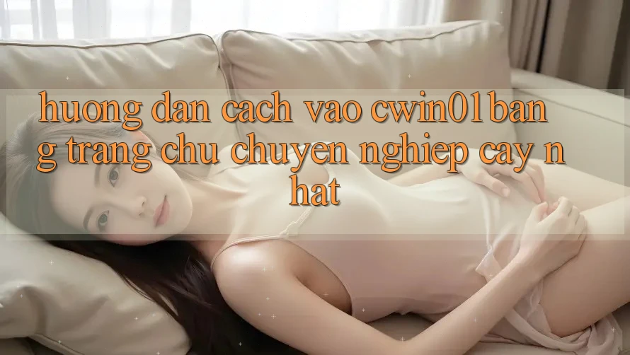 Hướng Dẫn Cách Vào Cwin01 Bằng Trang chủ Chuyên nghiệp cậy Nhất