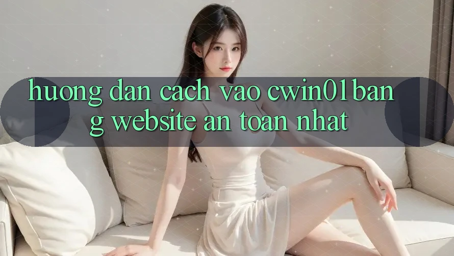 Hướng Dẫn Cách Vào Cwin01 Bằng Website An Toàn Nhất