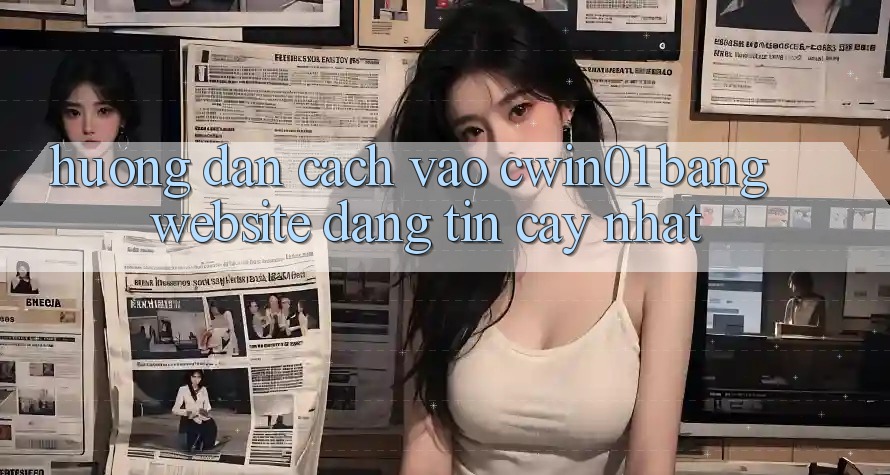 Hướng Dẫn Cách Vào Cwin01 Bằng Website Đáng tin cậy Nhất