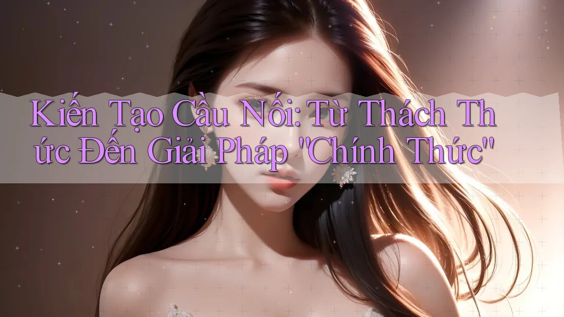 Kiến Tạo Cầu Nối: Từ Thách Thức Đến Giải Pháp “Chính Thức”