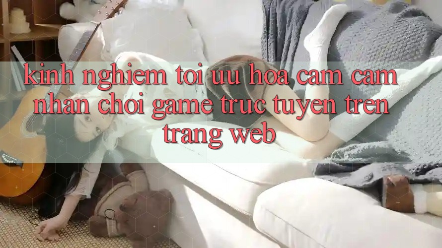 Kinh Nghiệm Tối Ưu Hóa Cảm cảm nhận Chơi Game Trực Tuyến Trên Trang web