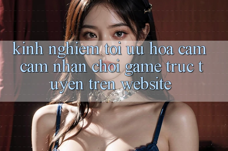 Kinh Nghiệm Tối Ưu Hóa Cảm cảm nhận Chơi Game Trực Tuyến Trên Website