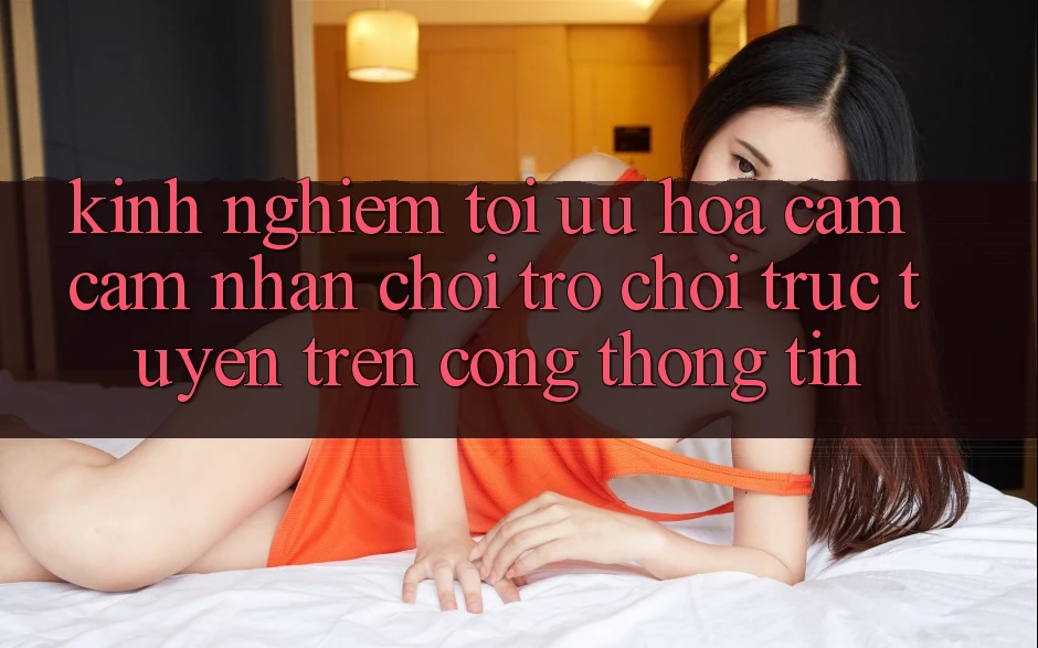 Kinh Nghiệm Tối Ưu Hóa Cảm cảm nhận Chơi Trò chơi Trực Tuyến Trên Cổng thông tin
