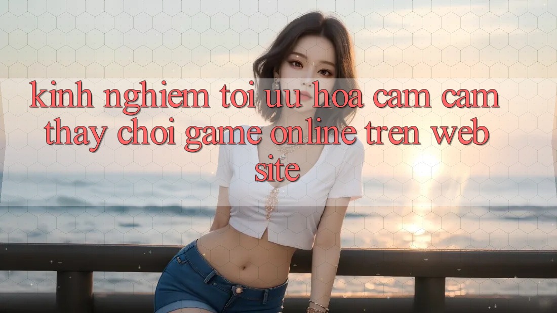 Kinh Nghiệm Tối Ưu Hóa Cảm cảm thấy Chơi Game online Trên Website