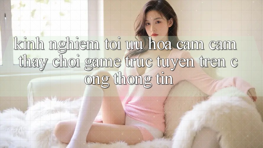 Kinh Nghiệm Tối Ưu Hóa Cảm cảm thấy Chơi Game Trực Tuyến Trên Cổng thông tin